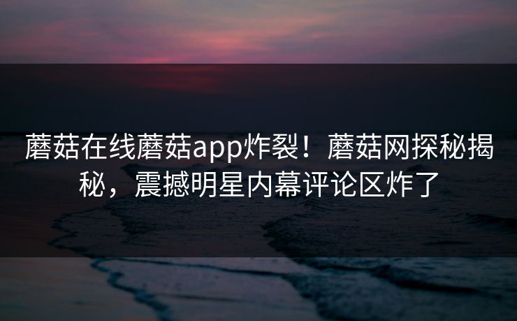 蘑菇在线蘑菇app炸裂！蘑菇网探秘揭秘，震撼明星内幕评论区炸了
