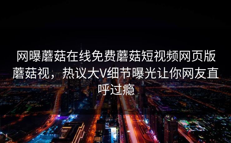 网曝蘑菇在线免费蘑菇短视频网页版蘑菇视，热议大V细节曝光让你网友直呼过瘾