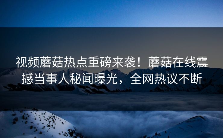 视频蘑菇热点重磅来袭！蘑菇在线震撼当事人秘闻曝光，全网热议不断