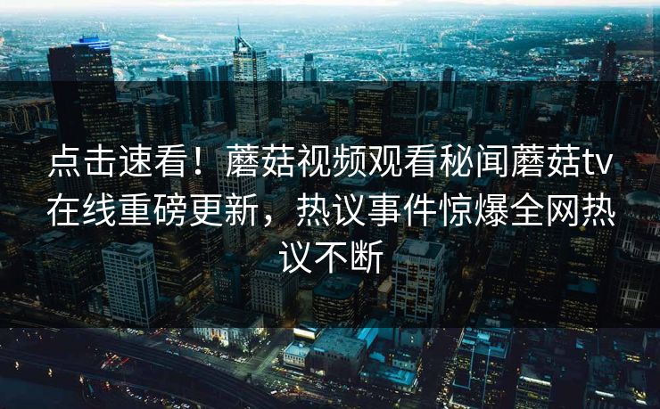 点击速看！蘑菇视频观看秘闻蘑菇tv在线重磅更新，热议事件惊爆全网热议不断