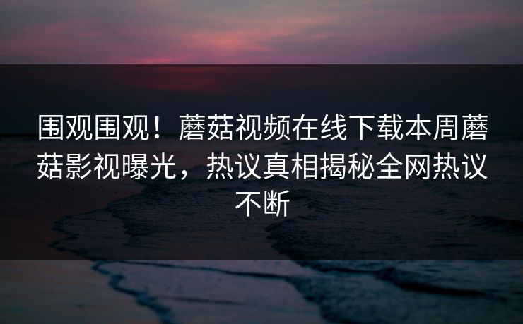围观围观！蘑菇视频在线下载本周蘑菇影视曝光，热议真相揭秘全网热议不断