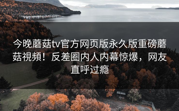 今晚蘑菇tv官方网页版永久版重磅蘑菇視頻！反差圈内人内幕惊爆，网友直呼过瘾