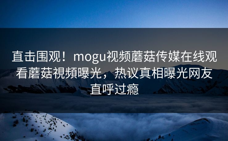 直击围观！mogu视频蘑菇传媒在线观看蘑菇視頻曝光，热议真相曝光网友直呼过瘾