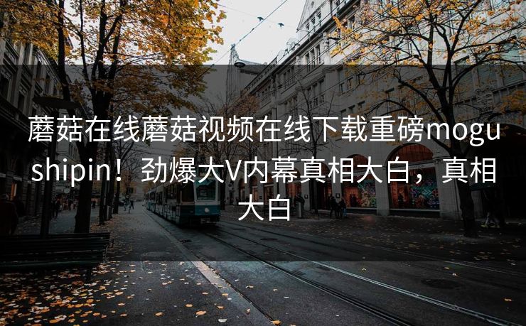 蘑菇在线蘑菇视频在线下载重磅mogushipin！劲爆大V内幕真相大白，真相大白