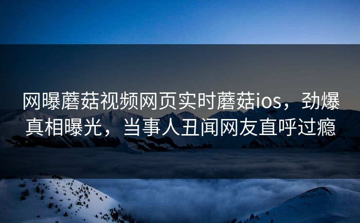 网曝蘑菇视频网页实时蘑菇ios，劲爆真相曝光，当事人丑闻网友直呼过瘾
