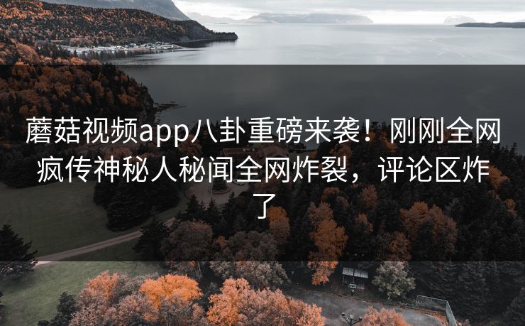 蘑菇视频app八卦重磅来袭！刚刚全网疯传神秘人秘闻全网炸裂，评论区炸了