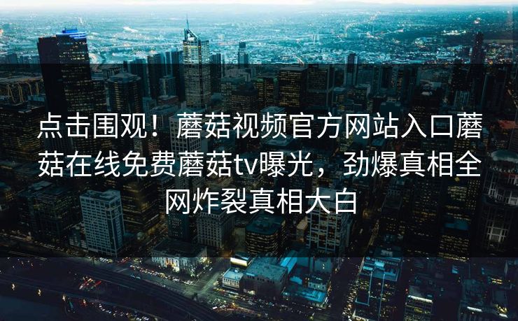 点击围观！蘑菇视频官方网站入口蘑菇在线免费蘑菇tv曝光，劲爆真相全网炸裂真相大白