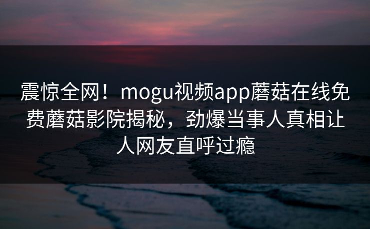 震惊全网！mogu视频app蘑菇在线免费蘑菇影院揭秘，劲爆当事人真相让人网友直呼过瘾