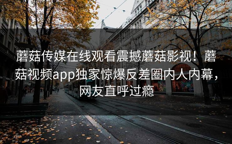蘑菇传媒在线观看震撼蘑菇影视！蘑菇视频app独家惊爆反差圈内人内幕，网友直呼过瘾