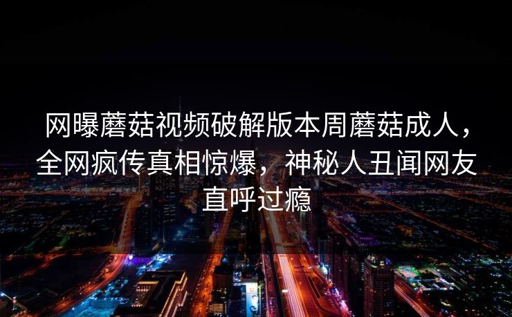 网曝蘑菇视频破解版本周蘑菇成人，全网疯传真相惊爆，神秘人丑闻网友直呼过瘾