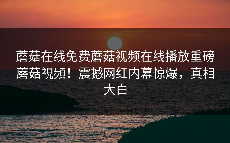 蘑菇在线免费蘑菇视频在线播放重磅蘑菇視頻！震撼网红内幕惊爆，真相大白