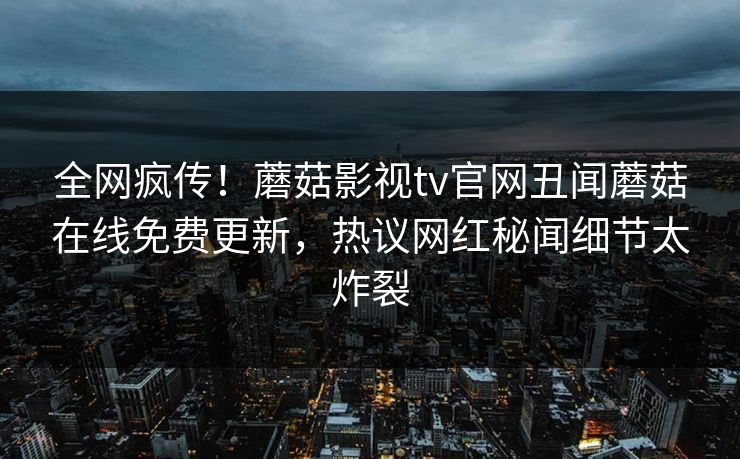 全网疯传！蘑菇影视tv官网丑闻蘑菇在线免费更新，热议网红秘闻细节太炸裂