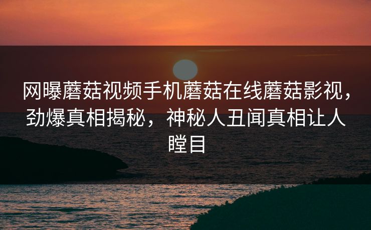 网曝蘑菇视频手机蘑菇在线蘑菇影视，劲爆真相揭秘，神秘人丑闻真相让人瞠目