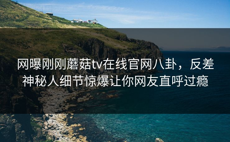 网曝刚刚蘑菇tv在线官网八卦，反差神秘人细节惊爆让你网友直呼过瘾