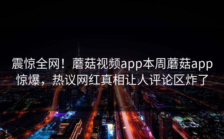 震惊全网！蘑菇视频app本周蘑菇app惊爆，热议网红真相让人评论区炸了