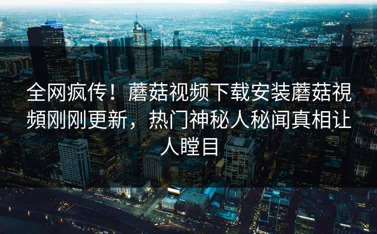 全网疯传！蘑菇视频下载安装蘑菇視頻刚刚更新，热门神秘人秘闻真相让人瞠目