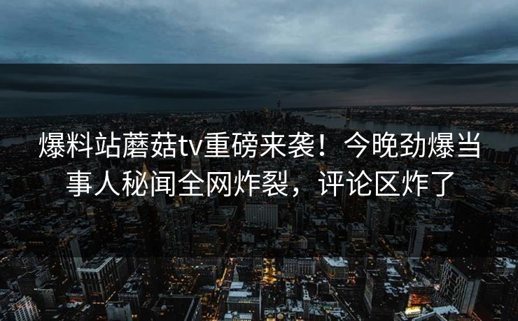 爆料站蘑菇tv重磅来袭！今晚劲爆当事人秘闻全网炸裂，评论区炸了