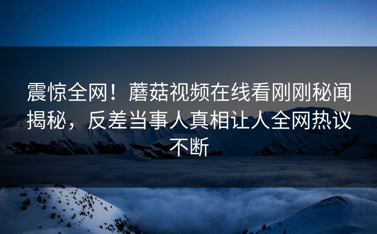 震惊全网！蘑菇视频在线看刚刚秘闻揭秘，反差当事人真相让人全网热议不断