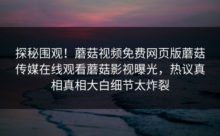探秘围观！蘑菇视频免费网页版蘑菇传媒在线观看蘑菇影视曝光，热议真相真相大白细节太炸裂