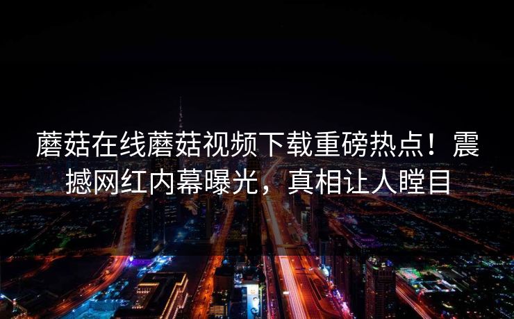 蘑菇在线蘑菇视频下载重磅热点！震撼网红内幕曝光，真相让人瞠目