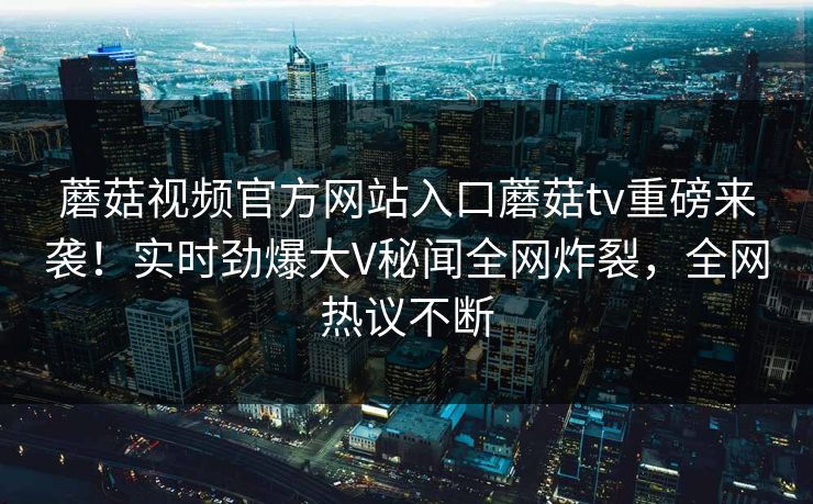 蘑菇视频官方网站入口蘑菇tv重磅来袭！实时劲爆大V秘闻全网炸裂，全网热议不断