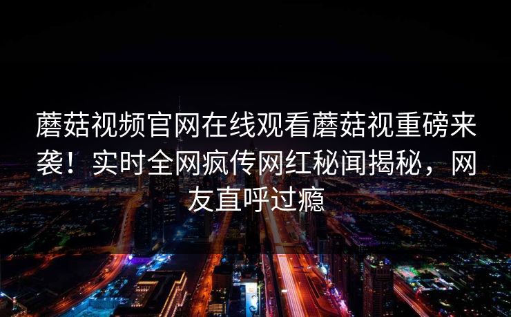 蘑菇视频官网在线观看蘑菇视重磅来袭！实时全网疯传网红秘闻揭秘，网友直呼过瘾
