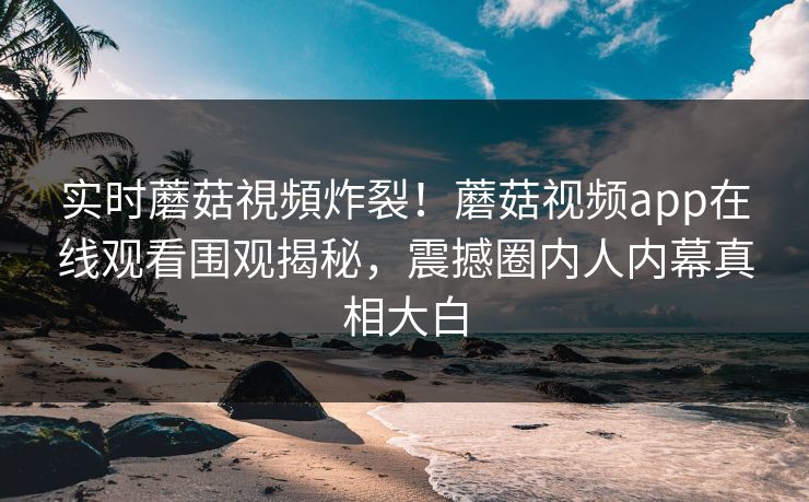 实时蘑菇視頻炸裂！蘑菇视频app在线观看围观揭秘，震撼圈内人内幕真相大白