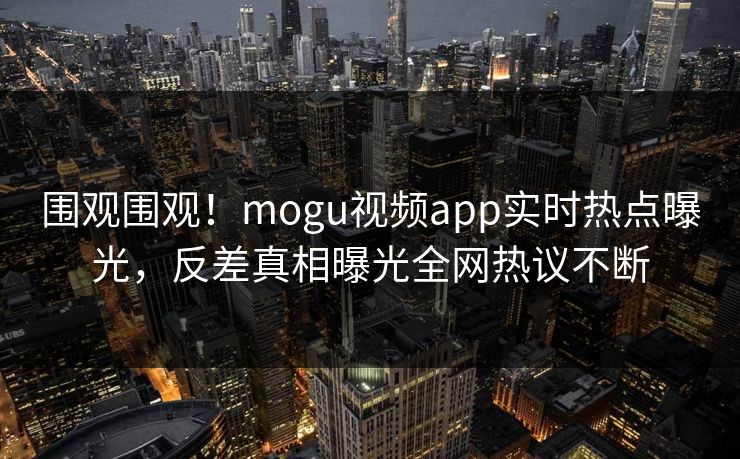 围观围观！mogu视频app实时热点曝光，反差真相曝光全网热议不断