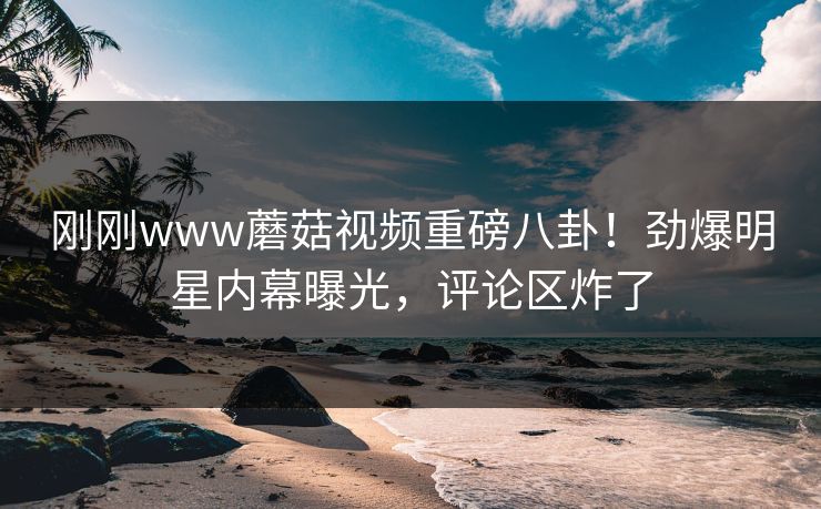 刚刚www蘑菇视频重磅八卦！劲爆明星内幕曝光，评论区炸了