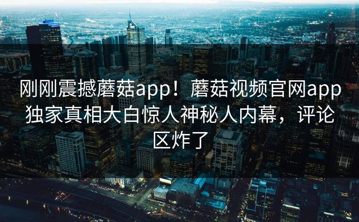 刚刚震撼蘑菇app！蘑菇视频官网app独家真相大白惊人神秘人内幕，评论区炸了
