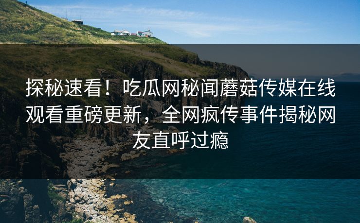 探秘速看！吃瓜网秘闻蘑菇传媒在线观看重磅更新，全网疯传事件揭秘网友直呼过瘾