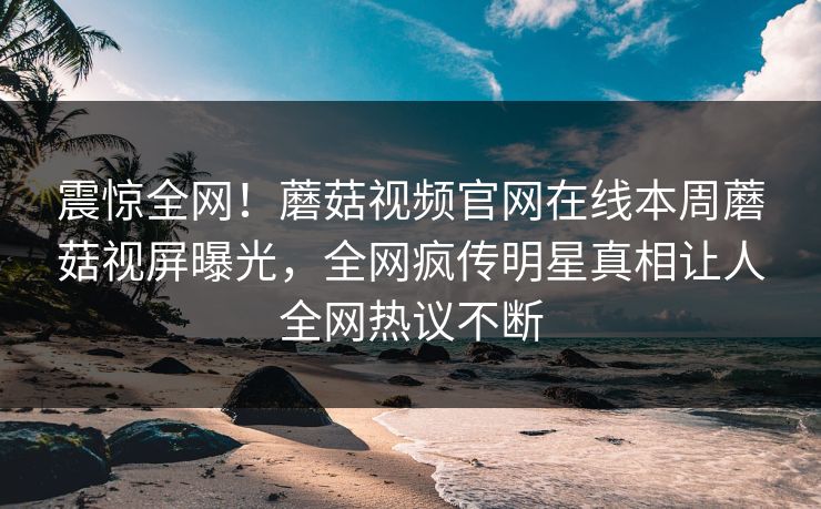 震惊全网！蘑菇视频官网在线本周蘑菇视屏曝光，全网疯传明星真相让人全网热议不断