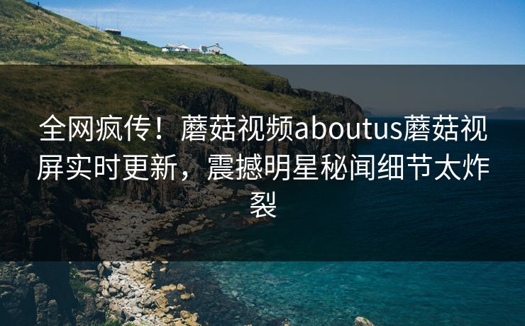 全网疯传！蘑菇视频aboutus蘑菇视屏实时更新，震撼明星秘闻细节太炸裂