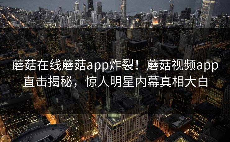 蘑菇在线蘑菇app炸裂！蘑菇视频app直击揭秘，惊人明星内幕真相大白