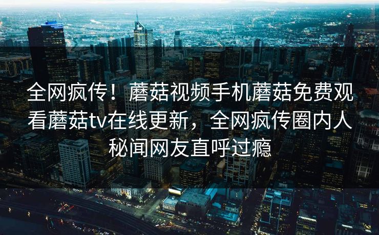 全网疯传！蘑菇视频手机蘑菇免费观看蘑菇tv在线更新，全网疯传圈内人秘闻网友直呼过瘾
