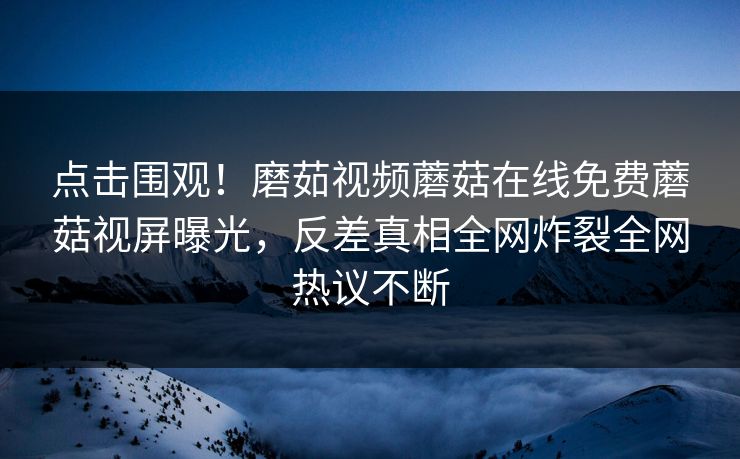 点击围观！磨茹视频蘑菇在线免费蘑菇视屏曝光，反差真相全网炸裂全网热议不断