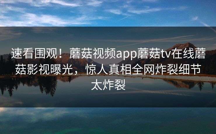 速看围观！蘑菇视频app蘑菇tv在线蘑菇影视曝光，惊人真相全网炸裂细节太炸裂