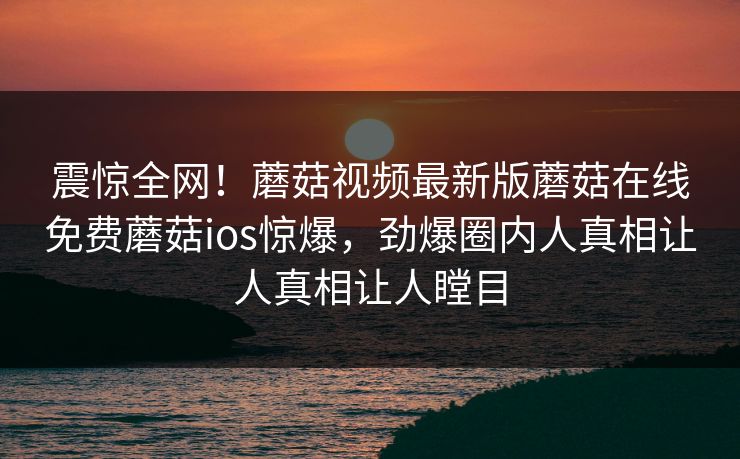 震惊全网！蘑菇视频最新版蘑菇在线免费蘑菇ios惊爆，劲爆圈内人真相让人真相让人瞠目