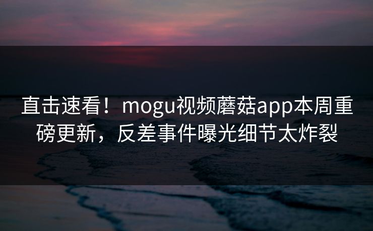 直击速看！mogu视频蘑菇app本周重磅更新，反差事件曝光细节太炸裂
