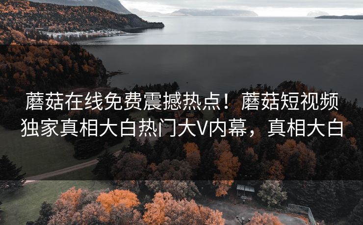 蘑菇在线免费震撼热点！蘑菇短视频独家真相大白热门大V内幕，真相大白