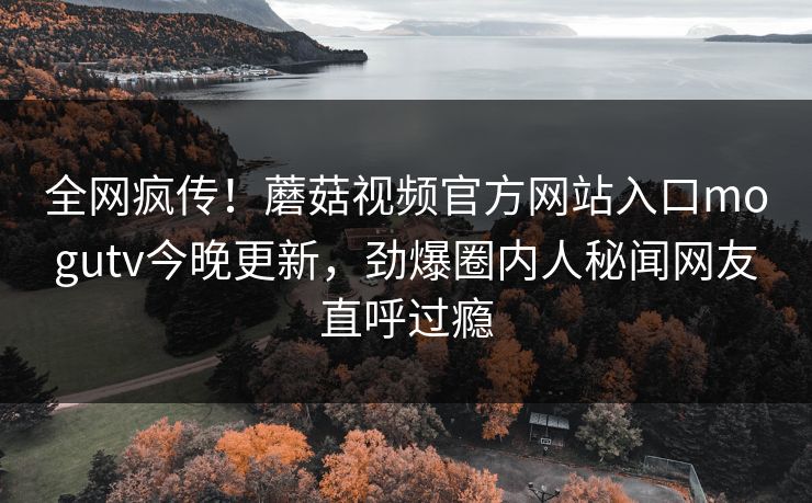 全网疯传！蘑菇视频官方网站入口mogutv今晚更新，劲爆圈内人秘闻网友直呼过瘾