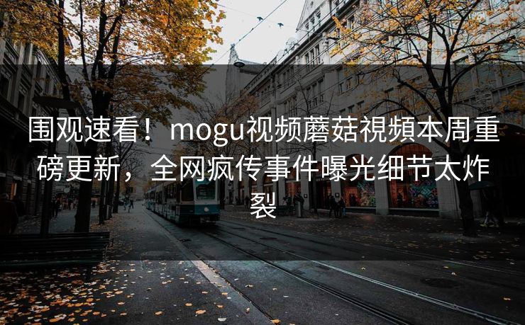 围观速看！mogu视频蘑菇視頻本周重磅更新，全网疯传事件曝光细节太炸裂