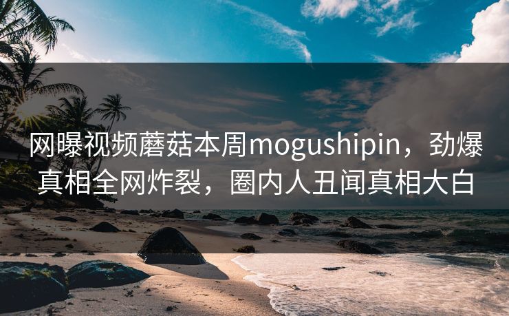 网曝视频蘑菇本周mogushipin，劲爆真相全网炸裂，圈内人丑闻真相大白
