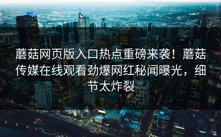 蘑菇网页版入口热点重磅来袭！蘑菇传媒在线观看劲爆网红秘闻曝光，细节太炸裂
