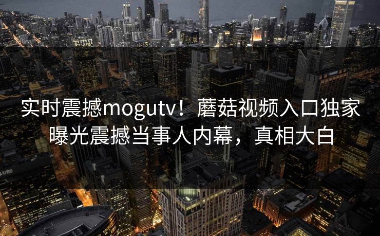 实时震撼mogutv！蘑菇视频入口独家曝光震撼当事人内幕，真相大白