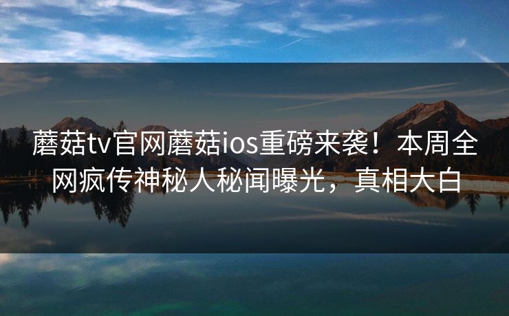 蘑菇tv官网蘑菇ios重磅来袭！本周全网疯传神秘人秘闻曝光，真相大白