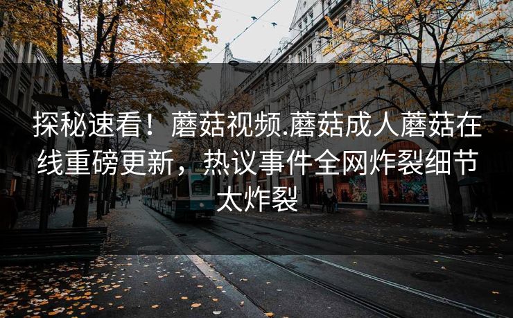 探秘速看！蘑菇视频.蘑菇成人蘑菇在线重磅更新，热议事件全网炸裂细节太炸裂