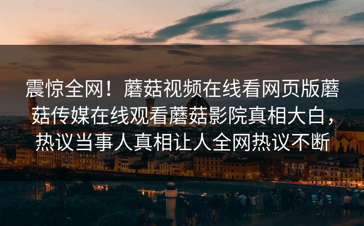 震惊全网！蘑菇视频在线看网页版蘑菇传媒在线观看蘑菇影院真相大白，热议当事人真相让人全网热议不断