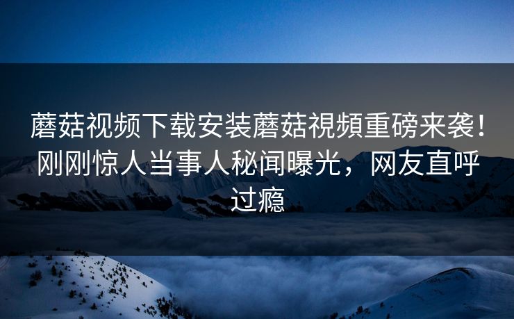 蘑菇视频下载安装蘑菇視頻重磅来袭！刚刚惊人当事人秘闻曝光，网友直呼过瘾