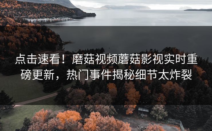 点击速看！磨菇视频蘑菇影视实时重磅更新，热门事件揭秘细节太炸裂